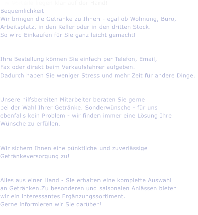 Die Vorteile liegen klar auf der Hand!  Bequemlichkeit Wir bringen die Getrnke zu Ihnen - egal ob Wohnung, Bro,  Arbeitsplatz, in den Keller oder in den dritten Stock.  So wird Einkaufen fr Sie ganz leicht gemacht!    Zeitersparnis Ihre Bestellung knnen Sie einfach per Telefon, Email,  Fax oder direkt beim Verkaufsfahrer aufgeben.  Dadurch haben Sie weniger Stress und mehr Zeit fr andere Dinge.     Beratung durch freundliche Servicemitarbeiter Unsere hilfsbereiten Mitarbeiter beraten Sie gerne  bei der Wahl Ihrer Getrnke. Sonderwnsche - fr uns  ebenfalls kein Problem - wir finden immer eine Lsung Ihre  Wnsche zu erfllen.     Regelmige Belieferung Wir sichern Ihnen eine pnktliche und zuverlssige  Getrnkeversorgung zu!    Umfassendes Sortiment Alles aus einer Hand - Sie erhalten eine komplette Auswahl  an Getrnken.Zu besonderen und saisonalen Anlssen bieten  wir ein interessantes Ergnzungssortiment.  Gerne informieren wir Sie darber!